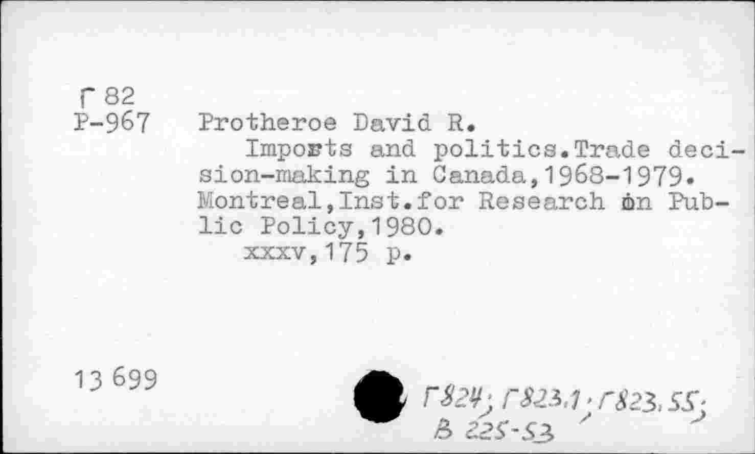 ﻿r 82 P-967
Protheroe David R.
Imports and politics.Trade decision-making in Canada,1968-1979» Montreal,Inst.for Research, dm Public Policy,1980.
xxxv,175 p.
13 699
r»;	7-^23, Sr
£ 22S-S3 '